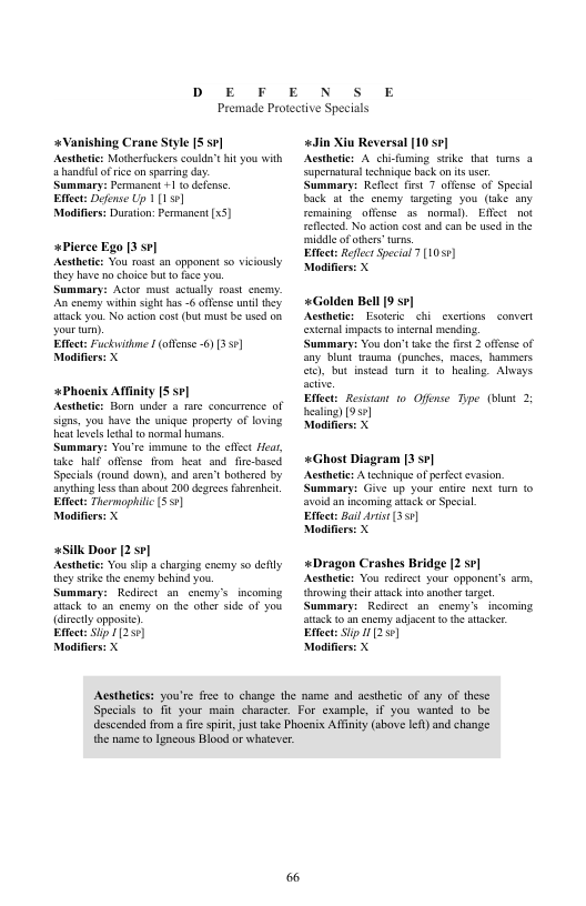 D E F  E  N S E  Premade Protective Specials  +Vanishing Crane Style S 5 Aesthtics Motherfuckers coulda’t it you with a handiul ofrice on sparing day  Summary: Pemmanen +1 to defensc.  Effect: Defense Up 1(1]  Modifiers: Duration: Permancat [x5]  *Plerce Ego [3 sp]  Acstheic: You roast an appenent s viciously  ihey have o choice but 1o fce you.  Summary: Actor must scually rosst cocay:  An cnemy withinsigh has - offense unt they ack you. No action cost (but mustbe s o  vour )  Effect: Fuckithme | (offense ) [351]  Modifiers: X  +Phocnix Afinity [5 se] Acsthetics Horn undee & e concurrence of Signs, you have the unique property of loving et levels thal 10 norml humans.  Summary: Vou’ss immune 10 e clfet Hoa, ke ulf offense from heat snd. fr-based Specials (ound down), and arn’t bothered by anyehing less than about 200 degrees ahrenhei. Eftect: Thermoplilic (5]  Modifers: X  +Silk Door 12 ]  Acstheic: You stp a chargin enemy 50 delly  ihey srike the enemy behind you.  Summary: Redicet sn cocmy’s_incoming sck to . cacmy on the othr side of you  (directly oppositc)  Eftect: S 11259]  Modifiers: X  «Jin Xiu Reversal [10 se] Acsthetie: A chi-funing seike hat turs @ supernatural echaique back o s usr Summary: Reflset fist 7 offense of Spcisl Back at the encmy targeting you (ake any remalning ofense 35 nomal)Effct_not eflcted. No action cost and can b used n the ‘middle ofothers turs,  Effect: Reflect Special 7 [1055]  Modifie  «Golden Bell [9 sv]  Acsthetic: Esotcric i exertions exieral impacs (0 intermal mending Cummary: Vou don’ fake th frt 2 offcns of any blunt twauma. (punches, maces, hammers ), but instead tum it o bealing. Abvays Effct: Resistant 0 Offense: Tpe (bunt 2 hesting) [95¢]  Modifie  «Ghost Diagram [3 sr] Acsthete: A technique ofpefec evasion ummary: Give up your enire et fur 1o avoid an incoming atack or Special  Effect: Bail st (350)  Modifiers: X  «Dragon Crashes Bridge [2 s¢] Aesthete: You rediree your opponent’s arm, {hrowing their atack ino anothr el Summary: Redsect an soemy’s incoming atack 10 an ncmy adacent o he atacker. Etfect: S 112 ]  Modifie  Acstheties: you’re free to change the mame and acsthetc of any of these Specias to it your main character. For exampl, if you wanted 1o be descended from a ie spiit, st take Phoenix Afinity (sbove lef) and change the name o Igncous Blood or whatever 